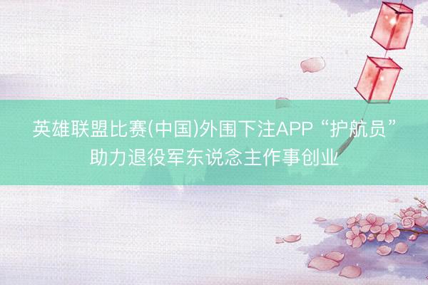 英雄联盟比赛(中国)外围下注APP “护航员”助力退役军东说念主作事创业