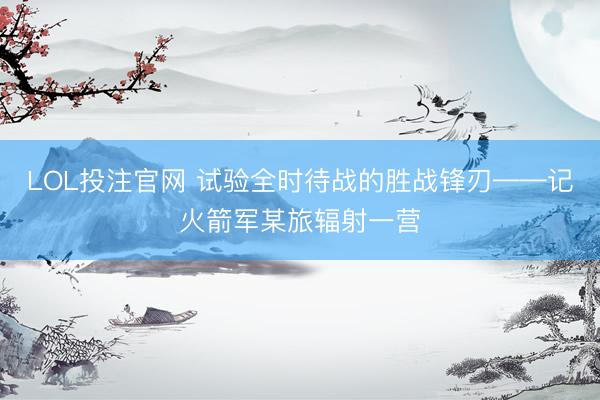 LOL投注官网 试验全时待战的胜战锋刃——记火箭军某旅辐射一营