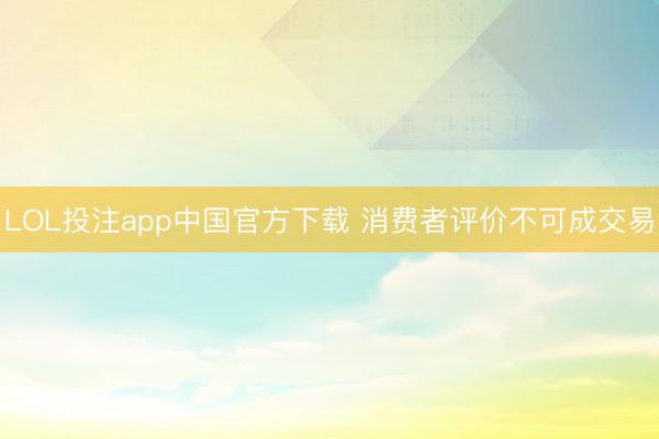 LOL投注app中国官方下载 消费者评价不可成交易