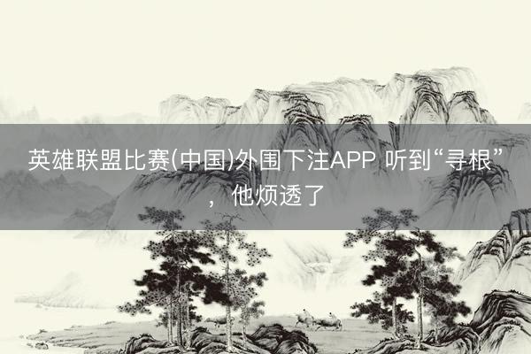 英雄联盟比赛(中国)外围下注APP 听到“寻根”，他烦透了