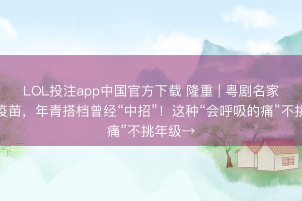 LOL投注app中国官方下载 隆重 | 粤剧名家主动打疫苗，年青搭档曾经“中招”！这种“会呼吸的痛”不挑年级→