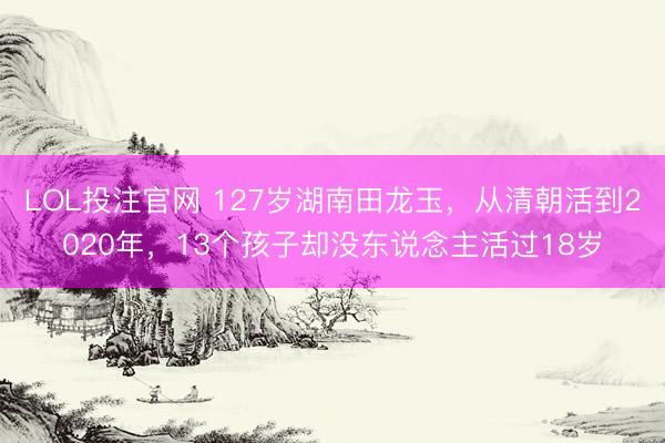 LOL投注官网 127岁湖南田龙玉,从清朝活到2020年,13个孩子却没东说念主活过18岁