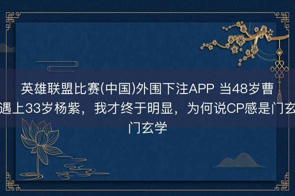 英雄联盟比赛(中国)外围下注APP 当48岁曹磊遇上33岁杨紫，我才终于明显，为何说CP感是门玄学