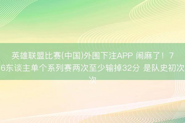 英雄联盟比赛(中国)外围下注APP 闹麻了！76东谈主单个系列赛两次至少输掉32分 是队史初次