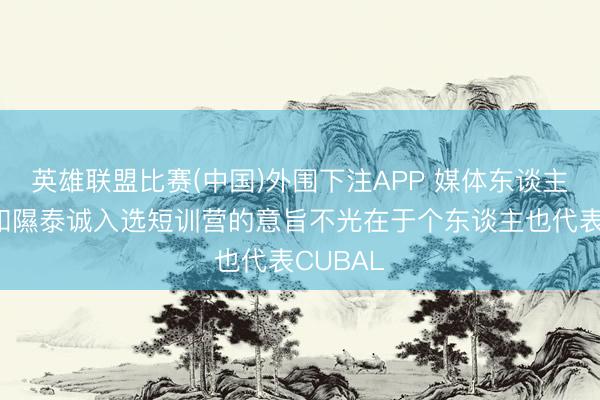 英雄联盟比赛(中国)外围下注APP 媒体东谈主：石奎和隰泰诚入选短训营的意旨不光在于个东谈主也代表CUBAL