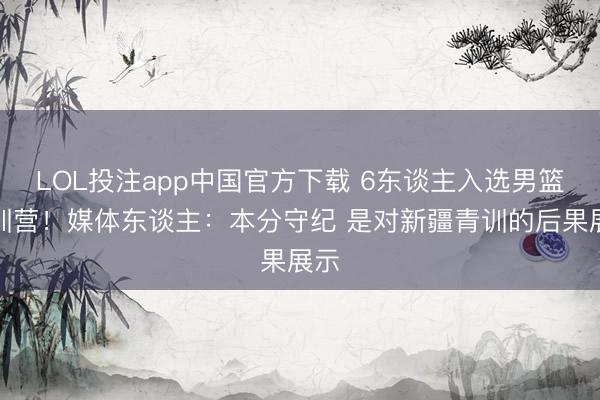 LOL投注app中国官方下载 6东谈主入选男篮短训营！媒体东谈主：本分守纪 是对新疆青训的后果展示
