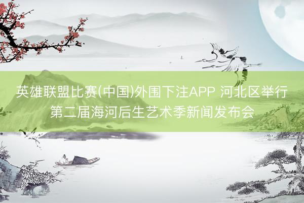 英雄联盟比赛(中国)外围下注APP 河北区举行第二届海河后生艺术季新闻发布会