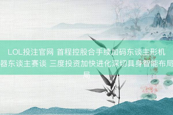 LOL投注官网 首程控股合手续加码东谈主形机器东谈主赛谈 三度投资加快进化深切具身智能布局