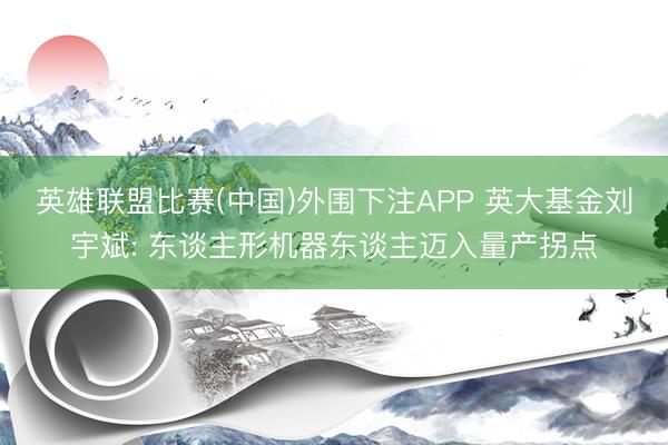 英雄联盟比赛(中国)外围下注APP 英大基金刘宇斌: 东谈主形机器东谈主迈入量产拐点