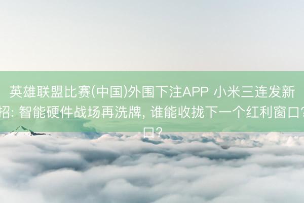 英雄联盟比赛(中国)外围下注APP 小米三连发新招: 智能硬件战场再洗牌， 谁能收拢下一个红利窗口?