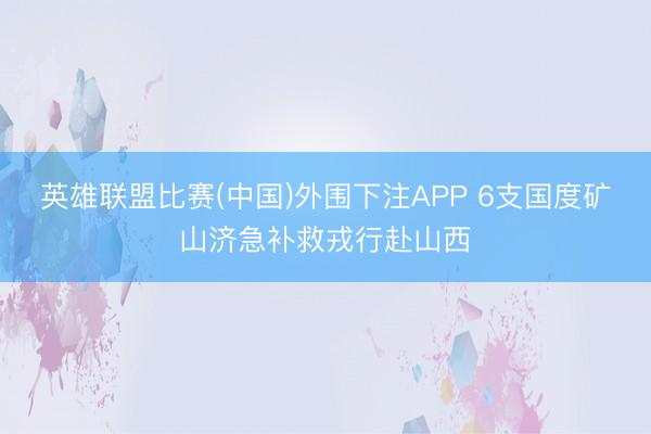 英雄联盟比赛(中国)外围下注APP 6支国度矿山济急补救戎行赴山西