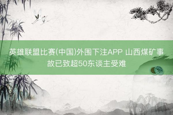 英雄联盟比赛(中国)外围下注APP 山西煤矿事故已致超50东谈主受难