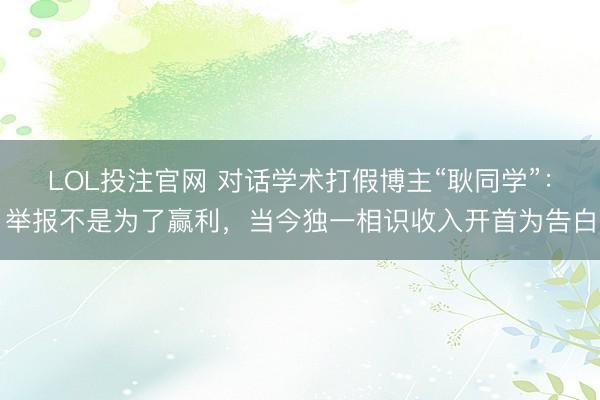 LOL投注官网 对话学术打假博主“耿同学”：举报不是为了赢利，当今独一相识收入开首为告白