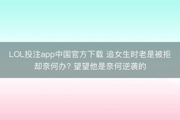 LOL投注app中国官方下载 追女生时老是被拒却奈何办? 望望他是奈何逆袭的
