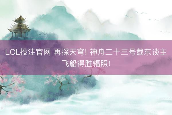 LOL投注官网 再探天穹! 神舟二十三号载东谈主飞船得胜辐照!