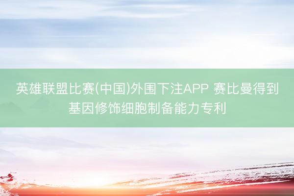 英雄联盟比赛(中国)外围下注APP 赛比曼得到基因修饰细胞制备能力专利