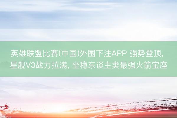 英雄联盟比赛(中国)外围下注APP 强势登顶， 星舰V3战力拉满， 坐稳东谈主类最强火箭宝座