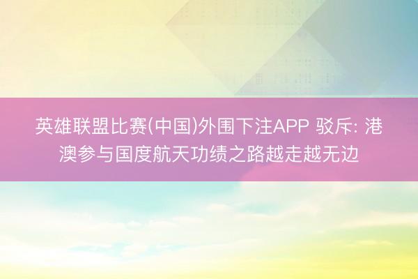 英雄联盟比赛(中国)外围下注APP 驳斥: 港澳参与国度航天功绩之路越走越无边