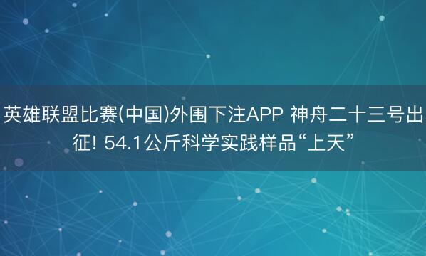英雄联盟比赛(中国)外围下注APP 神舟二十三号出征! 54.1公斤科学实践样品“上天”
