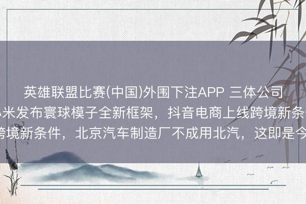 英雄联盟比赛(中国)外围下注APP 三体公司恢复许垚被实行死刑，小米发布寰球模子全新框架，抖音电商上线跨境新条件，北京汽车制造厂不成用北汽，这即是今天的其他大新闻！
