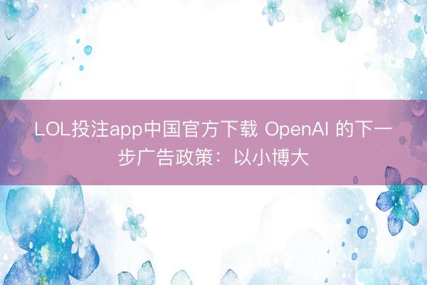 LOL投注app中国官方下载 OpenAI 的下⼀步⼴告政策:以⼩博⼤