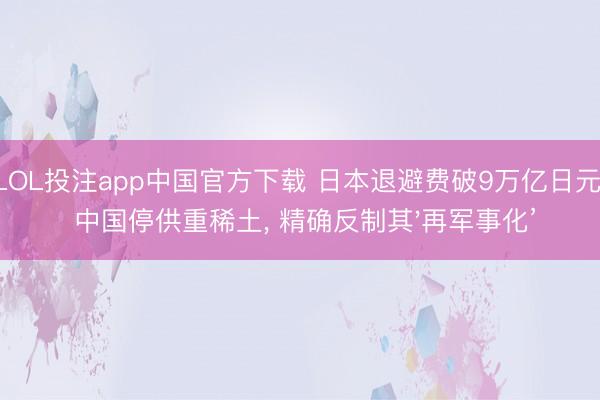 LOL投注app中国官方下载 日本退避费破9万亿日元! 中国停供重稀土， 精确反制其'再军事化’