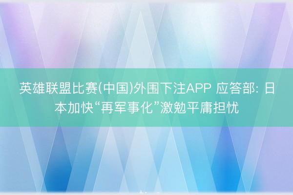 英雄联盟比赛(中国)外围下注APP 应答部: 日本加快“再军事化”激勉平庸担忧