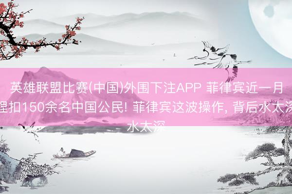 英雄联盟比赛(中国)外围下注APP 菲律宾近一月捏扣150余名中国公民! 菲律宾这波操作， 背后水太深