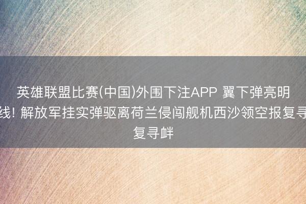 英雄联盟比赛(中国)外围下注APP 翼下弹亮明红线! 解放军挂实弹驱离荷兰侵闯舰机西沙领空报复寻衅
