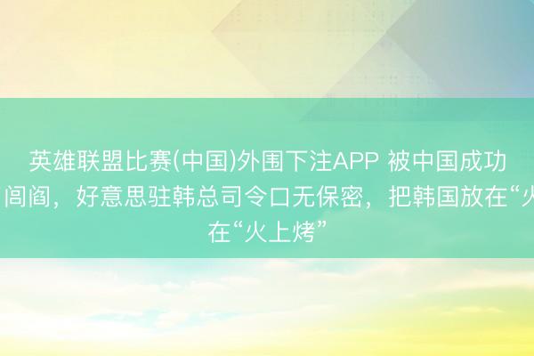 英雄联盟比赛(中国)外围下注APP 被中国成功请安了闾阎，好意思驻韩总司令口无保密，把韩国放在“火上烤”