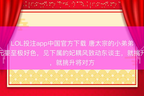 LOL投注app中国官方下载 唐太宗的小弟弟滕王李元婴至极好色，见下属的妃耦风致动东谈主，就挑升将对方
