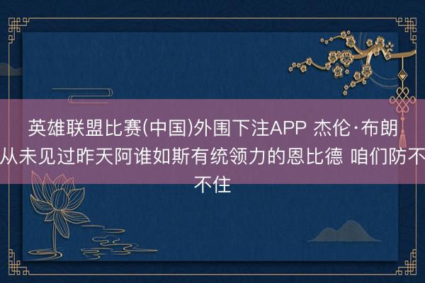 英雄联盟比赛(中国)外围下注APP 杰伦·布朗:从未见过昨天阿谁如斯有统领力的恩比德 咱们防不住