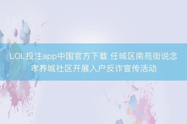 LOL投注app中国官方下载 任城区南苑街说念孝养城社区开展入户反诈宣传活动