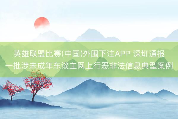 英雄联盟比赛(中国)外围下注APP 深圳通报一批涉未成年东谈主网上行恶非法信息典型案例