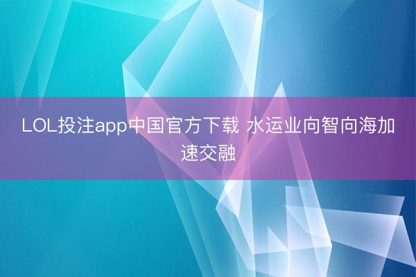 LOL投注app中国官方下载 水运业向智向海加速交融