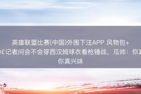 英雄联盟比赛(中国)外围下注APP 风物包+1🤣记者问会不会穿西汉姆球衣看枪锤战，瓜帅：你真兴味
