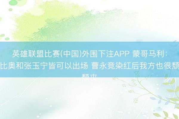 英雄联盟比赛(中国)外围下注APP 蒙哥马利：法比奥和张玉宁皆可以出场 曹永竞染红后我方也很颓丧