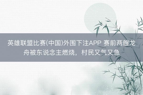 英雄联盟比赛(中国)外围下注APP 赛前两艘龙舟被东说念主燃烧，村民又气又急