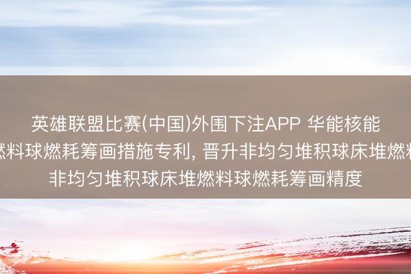 英雄联盟比赛(中国)外围下注APP 华能核能本事估量院央求燃料球燃耗筹画措施专利， 晋升非均匀堆积球床堆燃料球燃耗筹画精度