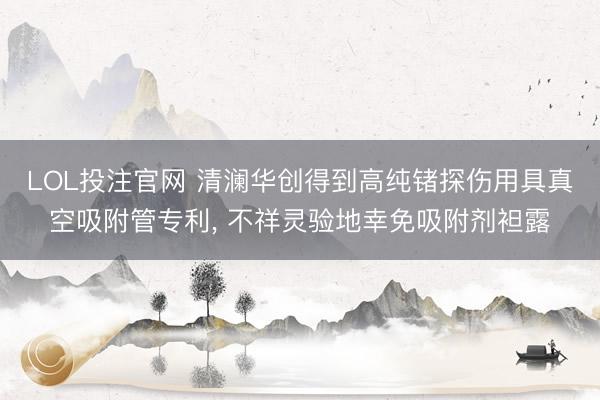 LOL投注官网 清澜华创得到高纯锗探伤用具真空吸附管专利, 不祥灵验地幸免吸附剂袒露