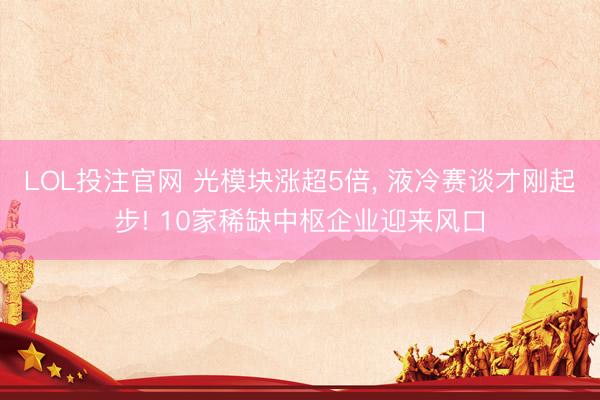 LOL投注官网 光模块涨超5倍， 液冷赛谈才刚起步! 10家稀缺中枢企业迎来风口