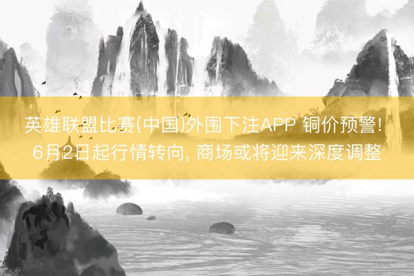 英雄联盟比赛(中国)外围下注APP 铜价预警! 6月2日起行情转向， 商场或将迎来深度调整