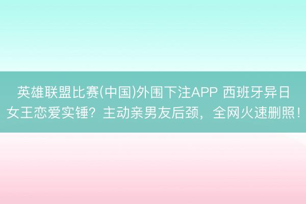 英雄联盟比赛(中国)外围下注APP 西班牙异日女王恋爱实锤?主动亲男友后颈,全网火速删照!