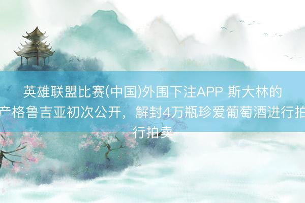 英雄联盟比赛(中国)外围下注APP 斯大林的遗产格鲁吉亚初次公开，解封4万瓶珍爱葡萄酒进行拍卖