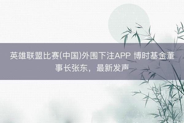 英雄联盟比赛(中国)外围下注APP 博时基金董事长张东，最新发声
