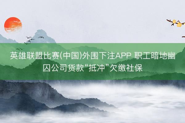 英雄联盟比赛(中国)外围下注APP 职工暗地幽囚公司货款“抵冲”欠缴社保