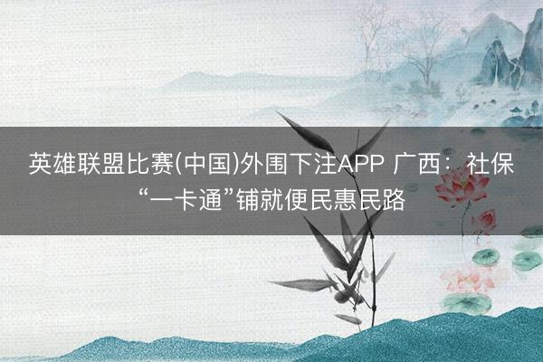 英雄联盟比赛(中国)外围下注APP 广西：社保“一卡通”铺就便民惠民路