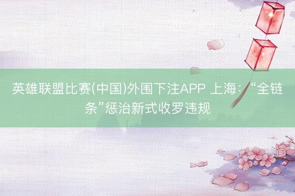英雄联盟比赛(中国)外围下注APP 上海:“全链条”惩治新式收罗违规