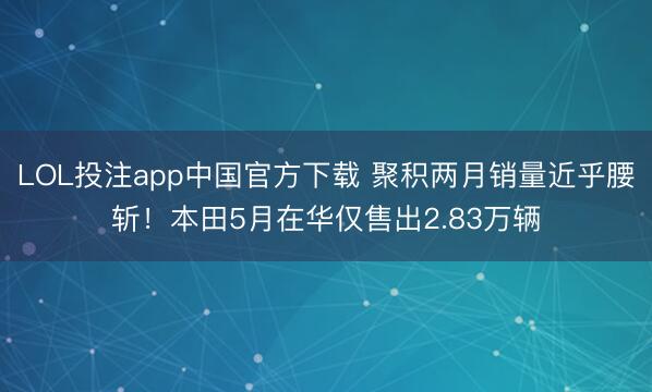 LOL投注app中国官方下载 聚积两月销量近乎腰斩！本田5月在华仅售出2.83万辆
