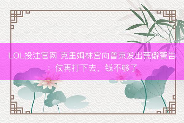 LOL投注官网 克里姆林宫向普京发出荒僻警告：仗再打下去，钱不够了